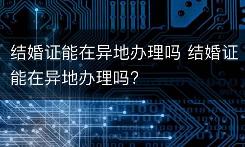 结婚证能在异地办理吗 结婚证能在异地办理吗?
