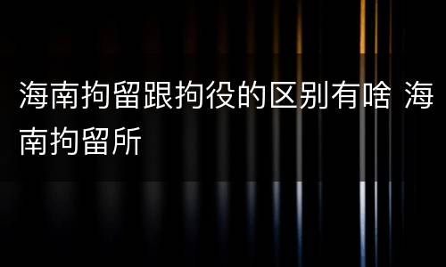 海南拘留跟拘役的区别有啥 海南拘留所