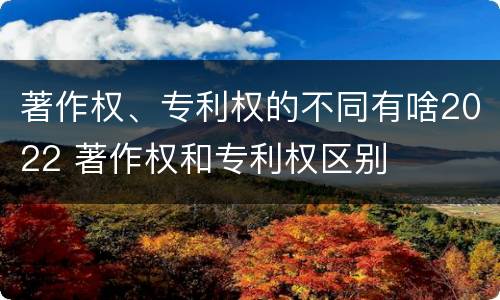 著作权、专利权的不同有啥2022 著作权和专利权区别