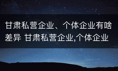 甘肃私营企业、个体企业有啥差异 甘肃私营企业,个体企业有啥差异呢