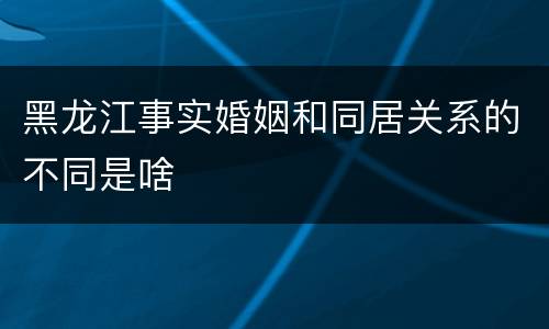 黑龙江事实婚姻和同居关系的不同是啥