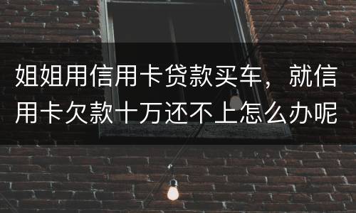 姐姐用信用卡贷款买车，就信用卡欠款十万还不上怎么办呢