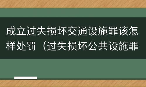 成立过失损坏交通设施罪该怎样处罚（过失损坏公共设施罪）