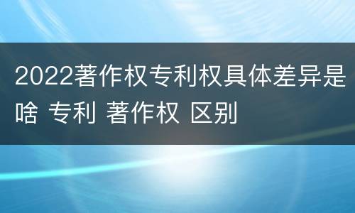 2022著作权专利权具体差异是啥 专利 著作权 区别