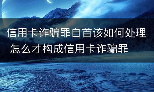 信用卡诈骗罪自首该如何处理 怎么才构成信用卡诈骗罪