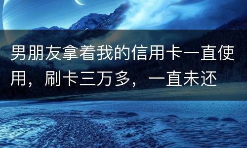 男朋友拿着我的信用卡一直使用，刷卡三万多，一直未还