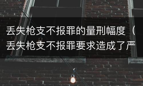 丢失枪支不报罪的量刑幅度（丢失枪支不报罪要求造成了严重后果的才构成犯罪）