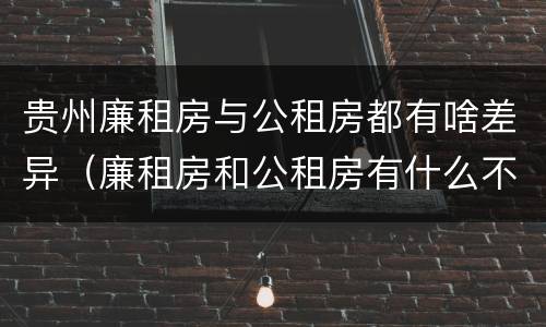 贵州廉租房与公租房都有啥差异（廉租房和公租房有什么不同）