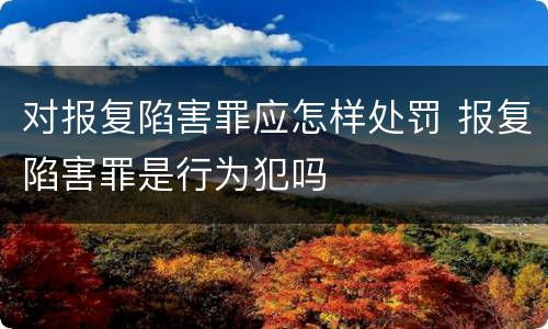 对报复陷害罪应怎样处罚 报复陷害罪是行为犯吗