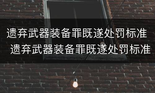 遗弃武器装备罪既遂处罚标准 遗弃武器装备罪既遂处罚标准最新
