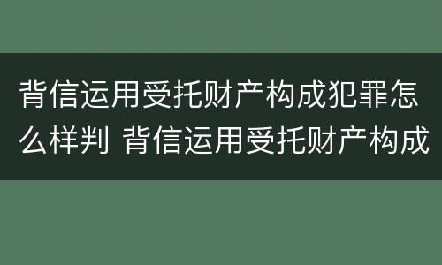 背信运用受托财产构成犯罪怎么样判 背信运用受托财产构成犯罪怎么样判定