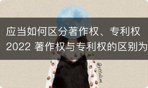 应当如何区分著作权、专利权2022 著作权与专利权的区别为