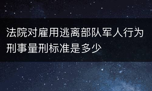 法院对雇用逃离部队军人行为刑事量刑标准是多少