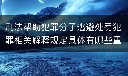 刑法帮助犯罪分子逃避处罚犯罪相关解释规定具体有哪些重要内容