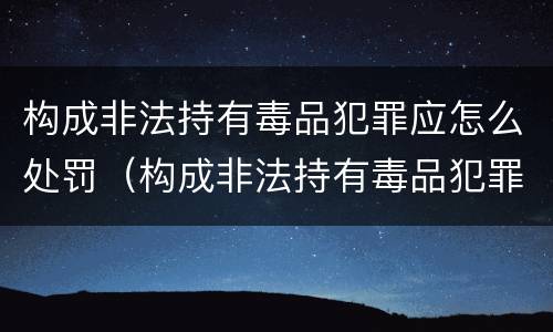 构成非法持有毒品犯罪应怎么处罚（构成非法持有毒品犯罪应怎么处罚呢）