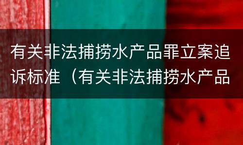 有关非法捕捞水产品罪立案追诉标准（有关非法捕捞水产品罪立案追诉标准）