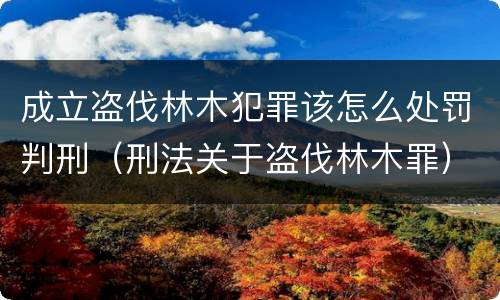 成立盗伐林木犯罪该怎么处罚判刑（刑法关于盗伐林木罪）