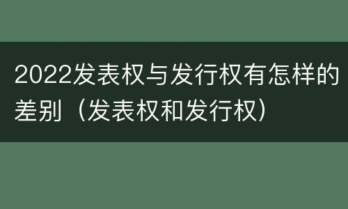 2022发表权与发行权有怎样的差别（发表权和发行权）