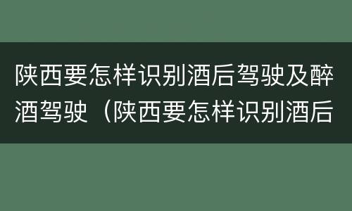 陕西要怎样识别酒后驾驶及醉酒驾驶（陕西要怎样识别酒后驾驶及醉酒驾驶人员）