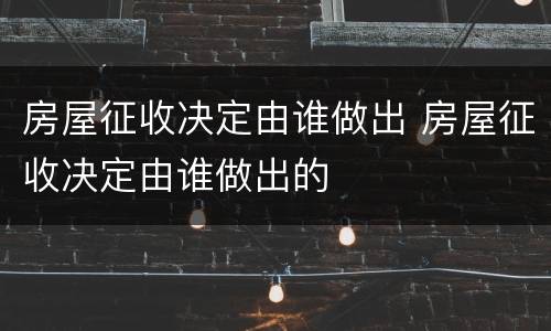 房屋征收决定由谁做出 房屋征收决定由谁做出的