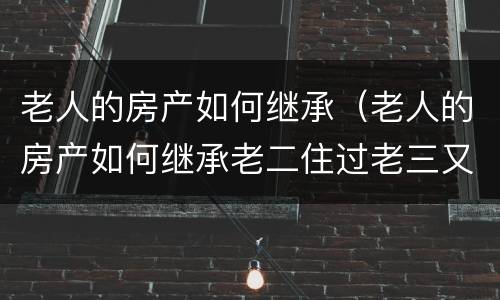 老人的房产如何继承（老人的房产如何继承老二住过老三又住）