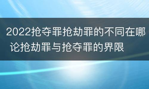 2022抢夺罪抢劫罪的不同在哪 论抢劫罪与抢夺罪的界限