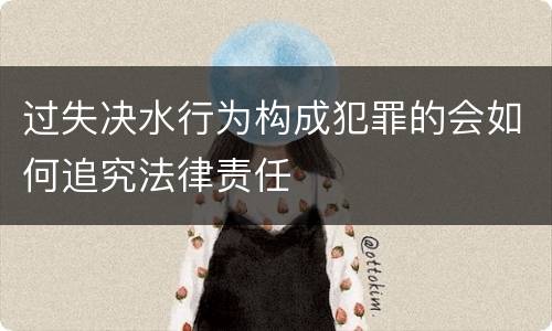 过失决水行为构成犯罪的会如何追究法律责任