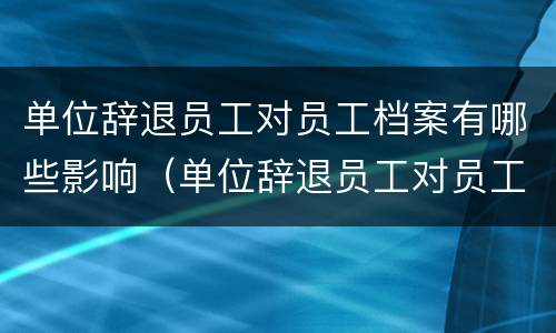 单位辞退员工对员工档案有哪些影响（单位辞退员工对员工档案有哪些影响呢）