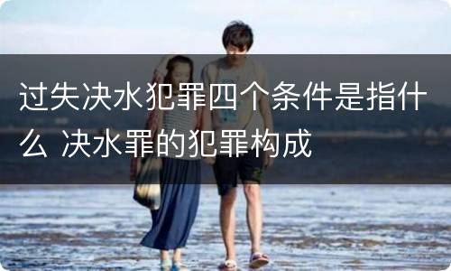过失决水犯罪四个条件是指什么 决水罪的犯罪构成