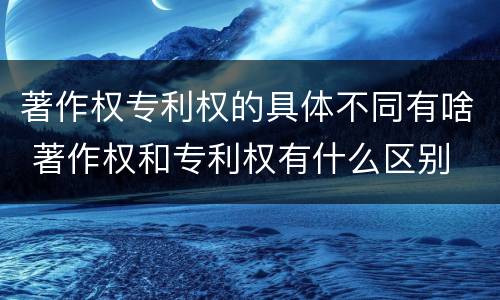 著作权专利权的具体不同有啥 著作权和专利权有什么区别