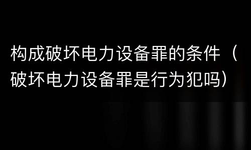 构成破坏电力设备罪的条件（破坏电力设备罪是行为犯吗）