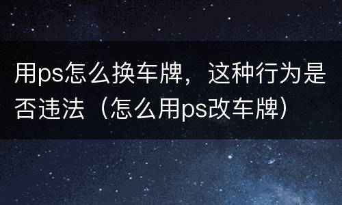 用ps怎么换车牌，这种行为是否违法（怎么用ps改车牌）