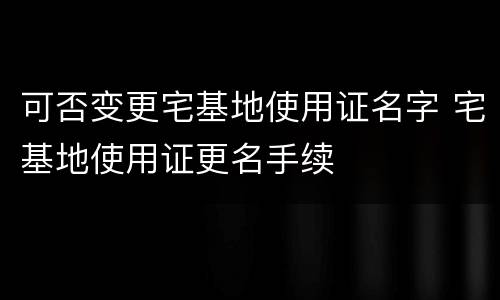 可否变更宅基地使用证名字 宅基地使用证更名手续