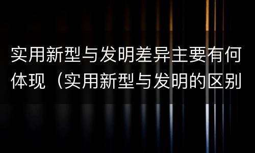 实用新型与发明差异主要有何体现（实用新型与发明的区别有哪些）