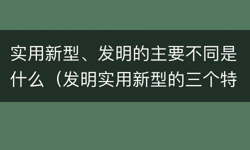 实用新型、发明的主要不同是什么（发明实用新型的三个特点）