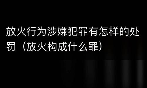 放火行为涉嫌犯罪有怎样的处罚（放火构成什么罪）