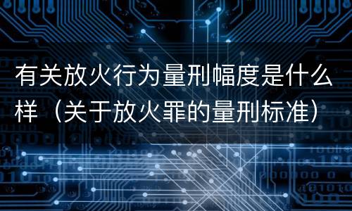 有关放火行为量刑幅度是什么样（关于放火罪的量刑标准）