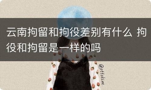 云南拘留和拘役差别有什么 拘役和拘留是一样的吗