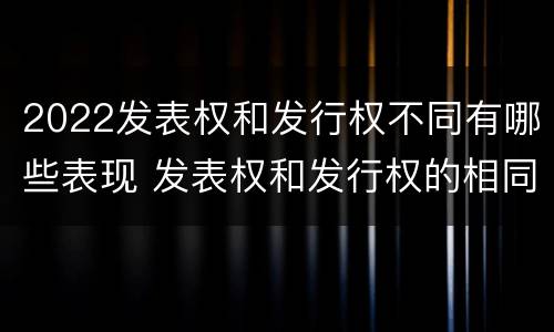 2022发表权和发行权不同有哪些表现 发表权和发行权的相同点