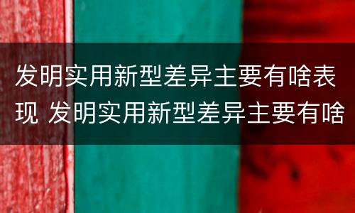 发明实用新型差异主要有啥表现 发明实用新型差异主要有啥表现呢