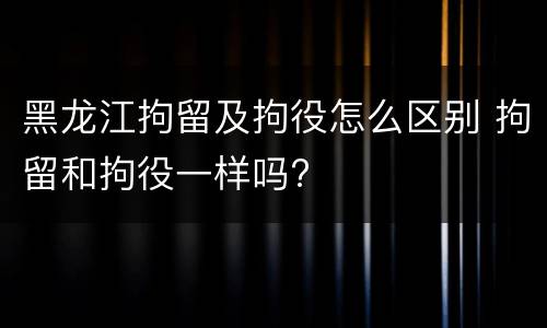 黑龙江拘留及拘役怎么区别 拘留和拘役一样吗?