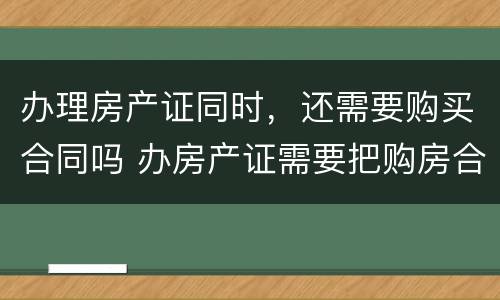 办理房产证同时，还需要购买合同吗 办房产证需要把购房合同上交吗