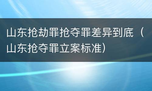 山东抢劫罪抢夺罪差异到底（山东抢夺罪立案标准）