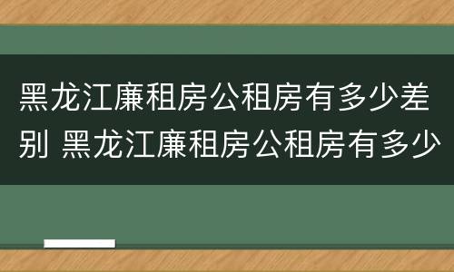 黑龙江廉租房公租房有多少差别 黑龙江廉租房公租房有多少差别啊