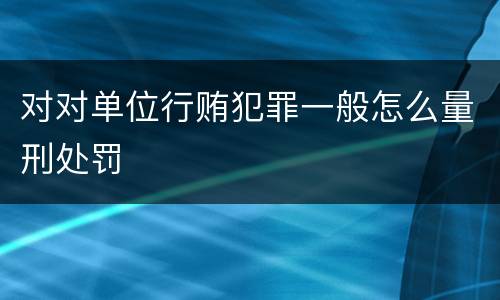 对对单位行贿犯罪一般怎么量刑处罚