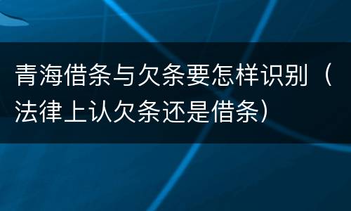 青海借条与欠条要怎样识别（法律上认欠条还是借条）