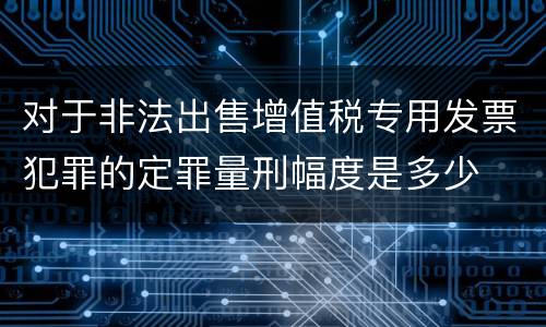 对于非法出售增值税专用发票犯罪的定罪量刑幅度是多少