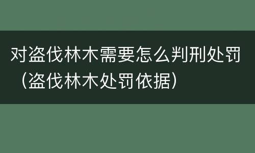 对盗伐林木需要怎么判刑处罚（盗伐林木处罚依据）