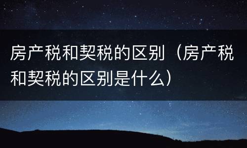 房产税和契税的区别（房产税和契税的区别是什么）