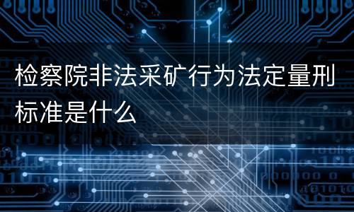 检察院非法采矿行为法定量刑标准是什么